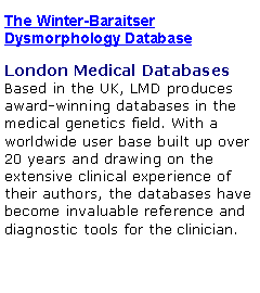 Text Box: The Winter-Baraitser Dysmorphology DatabaseLondon Medical Databases 
Based in the UK, LMD produces award-winning databases in the medical genetics field. With a worldwide user base built up over 20 years and drawing on the extensive clinical experience of their authors, the databases have become invaluable reference and diagnostic tools for the clinician. 
